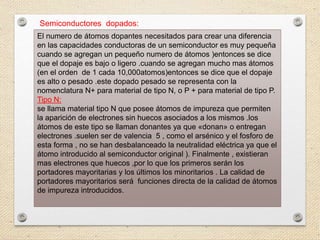 Semiconductores dopados:
El numero de átomos dopantes necesitados para crear una diferencia
en las capacidades conductoras de un semiconductor es muy pequeña
cuando se agregan un pequeño numero de átomos )entonces se dice
que el dopaje es bajo o ligero .cuando se agregan mucho mas átomos
(en el orden de 1 cada 10,000atomos)entonces se dice que el dopaje
es alto o pesado .este dopado pesado se representa con la
nomenclatura N+ para material de tipo N, o P + para material de tipo P.
Tipo N:
se llama material tipo N que posee átomos de impureza que permiten
la aparición de electrones sin huecos asociados a los mismos .los
átomos de este tipo se llaman donantes ya que «donan» o entregan
electrones .suelen ser de valencia 5 , como el arsénico y el fosforo de
esta forma , no se han desbalanceado la neutralidad eléctrica ya que el
átomo introducido al semiconductor original ). Finalmente , existieran
mas electrones que huecos ,por lo que los primeros serán los
portadores mayoritarias y los últimos los minoritarios . La calidad de
portadores mayoritarios será funciones directa de la calidad de átomos
de impureza introducidos.
 