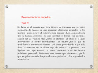 Semiconductores dopados :
Tipo P:
Se llama así al material que tiene átomos de impureza que permiten
formación de huecos sin que aparescan electrones asociados a los
mismos , como ocurre al romperse una ligadura . Los átomos de este
tipo se llaman aceptores , ya que «aceptan «o toman un electrón .
Suelen ser de valencia tres ,como el aluminio ,el indio o el galio
.nuevamente .el átomo introduciendo es neutro ,por lo que no
modificara la neutralidad eléctrica del cristal pero debido a que solo
tiene 3 electrones en su ultima capa de valencia , a parecerá una
ligadura rota. que tendera a tomar electrones s de los átomos
próximos ,generando finalmente mas huecos que electrones , por lo
que los primeros serán los portadores mayoritarios y los segundos los
minoritarios
 
