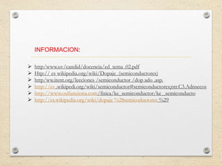 INFORMACION:
 http/www.uv/candid/docencia/ed_tema .02.pdf
 Htp:// es wikipedia.org/wiki/Dopaje_(semiconductores)
 http/ww.itent.org/lecciones /semiconductor /dop ado .asp.
 http://es .wikipedi.org/wiki/semiconductor#semiconductores¡ntr.C3.Adnsecos
 http://www.osifunciona.com/fisica/ke_semiconductor/ke _semiconducto
 http://es.wikipedia.org/wiki/dopaje %28semicoductores %29
 