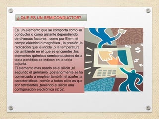 ¿ QUE ES UN SEMICONDUCTOR?
Es un elemento que se comporta como un
conductor o como aislante dependiendo
de diversos factores , como por Ejem: el
campo eléctrico o magnético , la presión ,la
radicación que le incide ,o la temperatura
del ambiente en el que se encuentre .los
elementos químicos semiconductores de la
tabla periódica se indican en la tabla
adjunta.
El elemento mas usado es el silicio ,el
segundo el germanio .posteriormente se ha
comenzado a emplear también el azufre .la
características común a todos ellos es que
son tetralentes ,teniendo el silicio una
configuración electrónica s2 p2.
 