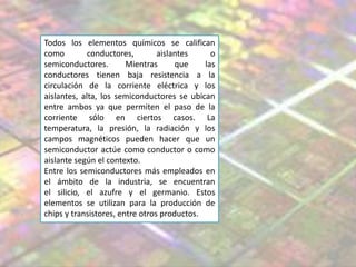 Todos los elementos químicos se califican
como conductores, aislantes o
semiconductores. Mientras que las
conductores tienen baja resistencia a la
circulación de la corriente eléctrica y los
aislantes, alta, los semiconductores se ubican
entre ambos ya que permiten el paso de la
corriente sólo en ciertos casos. La
temperatura, la presión, la radiación y los
campos magnéticos pueden hacer que un
semiconductor actúe como conductor o como
aislante según el contexto.
Entre los semiconductores más empleados en
el ámbito de la industria, se encuentran
el silicio, el azufre y el germanio. Estos
elementos se utilizan para la producción de
chips y transistores, entre otros productos.
 
