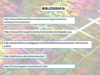http://www.ifent.org/lecciones/semiconductor/dopado.asp
http://pelandintecno.blogspot.com/2014/04/semiconductores-intrinsecos-
y.html
http://definicion.de/semiconductor/
BIBLIOGRAFIA
http://www.textoscientificos.com/quimica/inorganica/enlace-
metales/semiconductores
http://fisicauva.galeon.com/aficiones.html
 