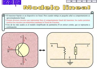 E
B
C
IC
IB
IE
E
B C
• El transistor bipolar es un dispositivo no lineal. Pero cuando trabaja en pequeña señal su comportamiento es
aproximadamente lineal.
• Existen diversos circuitos que representan bien el comportamiento lineal del transistor, los cuales permiten
resolver los circuitos con transistores mediante la Teoría de Circuitos.
• Uno de los más usados es el modelo simplificado de parámetros H en emisor común, que se representa a
continuación:
 