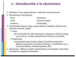 1.- Introducción a la electrónica 
 Definición : Física, cargas eléctricas, materiales, semiconductores. 
 Herramientas e instrumentos: 
Pinzas Multímetro 
Cautín Fuente de voltaje 
Caimanes..... Osciloscopio.... 
 Conocimientos básicos: Carga, campo eléctrico y magnético, diferencia de 
potencial, corriente, voltaje. 
 Leyes 
Ohm, Kirchhoff (LVK, LCK), Capacitancia, Inductancia, divisor de voltaje 
y de corriente, circuitos equivalentes de Thevenin y de Norton. 
 Dispositivos: 
Amplificadores operacionales, Diodos, transistores, dispositivos 
digitales (compuertas, contadores, flip flops...), convertidores, pic´s, 
microcontroladores, microprocesadores, DSP... 
 Aplicaciones: Médicas, sociales, entretenimiento, investigación, aeronáutica, 
aeroespacial, navegación, transporte..... 
 