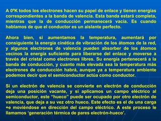 A 0ºK todos los electrones hacen su papel de enlace y tienen energías correspondientes a la banda de valencia. Esta banda estará completa, mientras que la de conducción permanecerá vacía. Es cuando hablamos de que el conductor es un aislante perfecto. Ahora bien, si aumentamos la temperatura, aumentará por consiguiente la energía cinética de vibración de los átomos de la red, y algunos electrones de valencia pueden absorber de los átomos vecinos la energía suficiente para liberarse del enlace y moverse a través del cristal como electrones libres. Su energía pertenecerá a la banda de conducción, y cuanto más elevada sea la temperatura más electrones de conducción habrá, aunque ya a temperatura ambiente podemos decir que el semiconductor actúa como conductor. Si un electrón de valencia se convierte en electrón de conducción deja una posición vacante, y si aplicamos un campo eléctrico al semiconductor, este “hueco” puede ser ocupado por otro electrón de valencia, que deja a su vez otro hueco. Este efecto es el de una carga +e moviéndose en dirección del campo eléctrico. A este proceso le llamamos ‘generación térmica de pares electrón-hueco’.   
