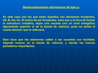 Semiconductores extrínsecos de tipo p:   En este caso son los que están dopados con elementos trivalentes, (Al, B, Ga, In). El hecho de ser trivalentes, hace que a la hora de formar la estructura cristalina, dejen una vacante con un nivel energético ligeramente superior al de la banda de valencia, pues no existe el cuarto electrón que lo rellenaría. Esto hace que los electrones salten a las vacantes con facilidad, dejando huecos en la banda de valencia, y siendo los huecos portadores mayoritarios.   