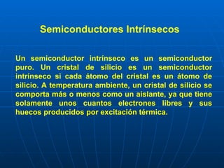 Semiconductores Intrínsecos  Un semiconductor intrínseco es un semiconductor puro. Un cristal de silicio es un semiconductor intrínseco si cada átomo del cristal es un átomo de silicio. A temperatura ambiente, un cristal de silicio se comporta más o menos como un aislante, ya que tiene solamente unos cuantos electrones libres y sus huecos producidos por excitación térmica.   