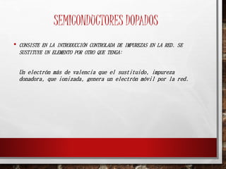 SEMICONDUCTORES DOPADOS 
• CONSISTE EN LA INTRODUCCIÓN CONTROLADA DE IMPUREZAS EN LA RED. SE 
SUSTITUYE UN ELEMENTO POR OTRO QUE TENGA: 
Un electrón más de valencia que el sustituido, impureza 
donadora, que ionizada, genera un electrón móvil por la red. 
 