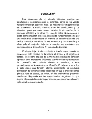9
CONCLUSIÓN
Los elementos de un circuito eléctrico, pueden ser
conductores, semiconductores o aislantes, como se ha venido
haciendo mención desde el inicio, los materiales semiconductores
se encuentran a medio camino entre los conductores y los
aislantes, pues en unos casos permiten la circulación de la
corriente eléctrica y en otros no. Uno de estos elementos es el
diodo semiconductor, que está constituido fundamentalmente por
una unión P-N, añadiéndole un terminal de conexión a cada uno
de los contactos metálicos de sus extremos y una cápsula que
aloja todo el conjunto, dejando al exterior los terminales que
correspondenal ánodo (zona P) y al cátodo (Zona N).
El diodo deja circular corriente a través suyo cuando se
conecta el polo positivo de la batería al ánodo, y el negativo al
cátodo, y se opone al paso de la misma si se realiza la conexión
opuesta. Esta interesante propiedad puede utilizarse para realizar
la conversión de corriente alterna en continua, a este
procedimiento se le denomina rectificación. En efecto. si se aplica
a este diodo una tensión alterna, únicamente se producirá
circulación de corriente en las ocasiones en que el ánodo sea más
positivo que el cátodo, es decir, en las alternancias positivas,
quedando bloqueado en las ascendencias negativas, lo que
impide el paso de la corriente por ser en estas ocasiones el ánodo
más negativo que el cátodo.
 