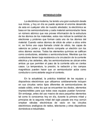 1
INTRODUCCIÓN
La electrónica moderna, ha tenido una gran evolución desde
sus inicios, y hoy en día se puede apreciar el enorme desarrollo
de esta en cualquier sitio de nuestro alrededor, la electrónica se
basa en los semiconductores y cada material semiconductor tiene
un número atómico que nos provee información de la estructura
de los átomos de los materiales, estos nos indican la cantidad de
electrones y protones que forman cada uno de los átomos del
material. Cuando varios átomos de silicio de untan a otros entre
sí, se forma una capa llamada cristal de silicio, las capas de
valencia se juntan y cada átomo comparte un electrón con los
otros átomos vecinos. Todos los elementos químicos se califican
como conductores, aislantes o semiconductores. Mientras que los
conductores tienen baja resistencia a la circulación de la corriente
eléctrica y los aislantes, alta, los semiconductores se ubican entre
ambos ya que permiten el paso de la corriente sólo en ciertos
casos. La temperatura, la presión, la radiación y los campos
magnéticos pueden hacer que un semiconductor actúe como
conductoro como aislante según el contexto.
En la actualidad, la práctica totalidad de los equipos y
dispositivos electrónicos que utilizamos cotidianamente incluyen
en sus circuitos varios tipos diferentes de semiconductores de
estado sólido, entre los que se encuentran los diodos, elementos
imprescindibles para que todos esos equipos puedan funcionar.
Sin embargo, antes del uso masivo de esos pequeños elementos
tal como lo conocemos hoy en día, durante la primera mitad y
principios de la segunda mitad del siglo pasado era muy común
emplear válvulas electrónicas de vacío en los circuitos
electrónicos analógicos de radios, televisores y otros dispositivos
domésticos e industriales.
 