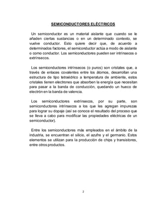 2
SEMICONDUCTORES ELÉCTRICOS
Un semiconductor es un material aislante que cuando se le
añaden ciertas sustancias o en un determinado contexto, se
vuelve conductor. Esto quiere decir que, de acuerdo a
determinados factores, el semiconductor actúa a modo de aislante
o como conductor. Los semiconductores pueden ser intrínsecos o
extrínsecos.
Los semiconductores intrínsecos (o puros) son cristales que, a
través de enlaces covalentes entre los átomos, desarrollan una
estructura de tipo tetraédrico a temperatura de ambiente, estos
cristales tienen electrones que absorben la energía que necesitan
para pasar a la banda de conducción, quedando un hueco de
electrón en la banda de valencia.
Los semiconductores extrínsecos, por su parte, son
semiconductores intrínsecos a los que les agregan impurezas
para lograr su dopaje (así se conoce el resultado del proceso que
se lleva a cabo para modificar las propiedades eléctricas de un
semiconductor).
Entre los semiconductores más empleados en el ámbito de la
industria, se encuentran el silicio, el azufre y el germanio. Estos
elementos se utilizan para la producción de chips y transistores,
entre otros productos.
 