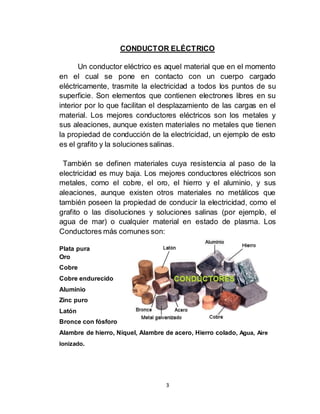 3
CONDUCTOR ELÉCTRICO
Un conductor eléctrico es aquel material que en el momento
en el cual se pone en contacto con un cuerpo cargado
eléctricamente, trasmite la electricidad a todos los puntos de su
superficie. Son elementos que contienen electrones libres en su
interior por lo que facilitan el desplazamiento de las cargas en el
material. Los mejores conductores eléctricos son los metales y
sus aleaciones, aunque existen materiales no metales que tienen
la propiedad de conducción de la electricidad, un ejemplo de esto
es el grafito y la soluciones salinas.
También se definen materiales cuya resistencia al paso de la
electricidad es muy baja. Los mejores conductores eléctricos son
metales, como el cobre, el oro, el hierro y el aluminio, y sus
aleaciones, aunque existen otros materiales no metálicos que
también poseen la propiedad de conducir la electricidad, como el
grafito o las disoluciones y soluciones salinas (por ejemplo, el
agua de mar) o cualquier material en estado de plasma. Los
Conductores más comunes son:
Plata pura
Oro
Cobre
Cobre endurecido
Aluminio
Zinc puro
Latón
Bronce con fósforo
Alambre de hierro, Níquel, Alambre de acero, Hierro colado, Agua, Aire
Ionizado.
 