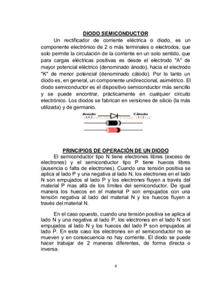 4
DIODO SEMICONDUCTOR
Un rectificador de corriente eléctrica o diodo, es un
componente electrónico de 2 o más terminales o electrodos, que
solo permite la circulación de la corriente en un solo sentido, que
para cargas eléctricas positivas es desde el electrodo "A" de
mayor potencial eléctrico (denominado ánodo), hacia el electrodo
"K" de menor potencial (denominado cátodo). Por lo tanto un
diodo es, en general, un componente unidireccional, asimétrico. El
diodo semiconductor es el dispositivo semiconductor más sencillo
y se puede encontrar, prácticamente en cualquier circuito
electrónico. Los diodos se fabrican en versiones de silicio (la más
utilizada) y de germanio.
PRINCIPIOS DE OPERACIÓN DE UN DIODO
El semiconductor tipo N tiene electrones libres (exceso de
electrones) y el semiconductor tipo P tiene huecos libres
(ausencia o falta de electrones). Cuando una tensión positiva se
aplica al lado P y una negativa al lado N, los electrones en el lado
N son empujados al lado P y los electrones fluyen a través del
material P mas allá de los límites del semiconductor. De igual
manera los huecos en el material P son empujados con una
tensión negativa al lado del material N y los huecos fluyen a
través del material N.
En el caso opuesto, cuando una tensión positiva se aplica al
lado N y una negativa al lado P, los electrones en el lado N son
empujados al lado N y los huecos del lado P son empujados al
lado P. En este caso los electrones en el semiconductor no se
mueven y en consecuencia no hay corriente. El diodo se puede
hacer trabajar de 2 maneras diferentes, de forma directa o
inversa.
 