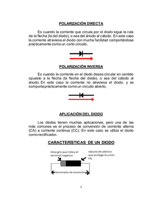 5
POLARIZACIÓN DIRECTA
Es cuando la corriente que circula por el diodo sigue la ruta
de la flecha (la del diodo), o sea del ánodo al cátodo. En este caso
la corriente atraviesa el diodo con mucha facilidad comportándose
prácticamente como un corto circuito.
POLARIZACIÓN INVERSA
Es cuando la corriente en el diodo desea circular en sentido
opuesto a la flecha (la flecha del diodo), o sea del cátodo al
ánodo. En este caso la corriente no atraviesa el diodo, y se
comportaprácticamente como un circuito abierto.
APLICACIÓN DEL DIODO
Los diodos tienen muchas aplicaciones, pero una de las
más comunes es el proceso de conversión de corriente alterna
(CA) a corriente continua (CC). En este caso se utiliza el diodo
como rectificador.
CARACTERÍSTICAS DE UN DIODO
 