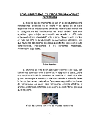 7
CONDUCTORES MÁS UTILIZADOS EN INSTALACIONES
ELÉCTRICAS
El material que normalmente se usa en los conductores para
instalaciones eléctricas es el cobre y se aplica en el caso
específico de las instalaciones eléctricas residenciales dentro de
la categoría de las instalaciones de “Baja tensión” que son
aquellas cuyos voltajes de operación no exceden a 1000 volts
entre conductores o hasta 600 volts a tierra. El cobre se le emplea
en más del 90% en la fabricación de conductores eléctricos, por
que reúne las condiciones deseadas para tal fin, tales como: Alta
conductividad, Resistencia a los esfuerzos mecánicos,
Flexibilidad, Bajo costo.
Cable de cobre
El aluminio es otro buen conductor eléctrico sólo que, por
ser menos conductor que el cobre (63% respecto al cobre), para
una misma cantidad de corriente se necesita un conductor más
grueso en comparación con conductores de cobre, además, tiene
la desventaja de ser quebradizo. Se usa con regularidad en líneas
de transmisión, es decir, para transportar energía eléctrica a
grandes distancias, reforzada en su parte central interior con una
guía de acero.
Cable de aluminio con acero de refuerzo en el centro
 