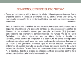 SEMICONDUCTOR DE SILICIO "TIPO-N"
• Como ya conocemos, ni los átomos de silicio, ni los de germanio en su forma
 cristalina ceden ni aceptan electrones en su última órbita; por tanto, no
 permiten la circulación de la corriente eléctrica, por tanto, se comportan como
 materiales                                                             aislantes.

 Pero si la estructura cristalina de uno de esos elementos semiconductores la
 dopamos añadiéndole una pequeña cantidad de impurezas provenientes de
 átomos de un metaloide como, por ejemplo, antimonio (Sb) (elemento
 perteneciente los elementos semiconductores del Grupo Va de la Tabla
 Periódica, con cinco electrones en su última órbita o banda de
 valencia), estos átomos se integrarán a la estructura del silicio y compartirán
 cuatro de sus cinco electrones con otros cuatro pertenecientes a los átomos
 de silicio o de germanio, mientras que el quinto electrón restante del
 antimonio, al quedar liberado, se podrá mover libremente dentro de toda la
 estructura cristalina. De esa forma se crea un semiconductor extrínseco tipo-
 N, o negativo, debido al exceso de electrones libres existentes dentro de la
 estructura cristalina del material semiconductor.
 