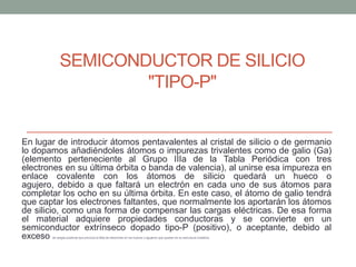 SEMICONDUCTOR DE SILICIO
                    "TIPO-P"


En lugar de introducir átomos pentavalentes al cristal de silicio o de germanio
lo dopamos añadiéndoles átomos o impurezas trivalentes como de galio (Ga)
(elemento perteneciente al Grupo IIIa de la Tabla Periódica con tres
electrones en su última órbita o banda de valencia), al unirse esa impureza en
enlace covalente con los átomos de silicio quedará un hueco o
agujero, debido a que faltará un electrón en cada uno de sus átomos para
completar los ocho en su última órbita. En este caso, el átomo de galio tendrá
que captar los electrones faltantes, que normalmente los aportarán los átomos
de silicio, como una forma de compensar las cargas eléctricas. De esa forma
el material adquiere propiedades conductoras y se convierte en un
semiconductor extrínseco dopado tipo-P (positivo), o aceptante, debido al
exceso de cargas positivas que provoca la falta de electrones en los huecos o agujeros que quedan en su estructura cristalina.
 