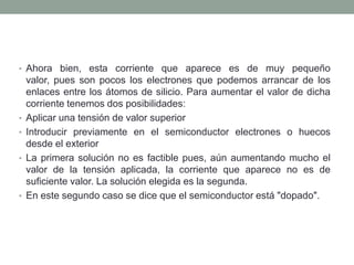 .
• Ahora bien, esta corriente que aparece es de muy pequeño
    valor, pues son pocos los electrones que podemos arrancar de los
    enlaces entre los átomos de silicio. Para aumentar el valor de dicha
    corriente tenemos dos posibilidades:
•   Aplicar una tensión de valor superior
•   Introducir previamente en el semiconductor electrones o huecos
    desde el exterior
•   La primera solución no es factible pues, aún aumentando mucho el
    valor de la tensión aplicada, la corriente que aparece no es de
    suficiente valor. La solución elegida es la segunda.
•   En este segundo caso se dice que el semiconductor está "dopado".
 