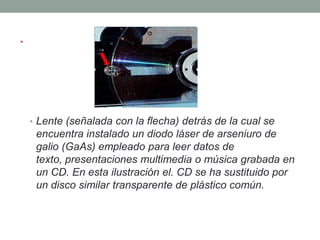.



    • Lente (señalada con la flecha) detrás de la cual se
     encuentra instalado un diodo láser de arseniuro de
     galio (GaAs) empleado para leer datos de
     texto, presentaciones multimedia o música grabada en
     un CD. En esta ilustración el. CD se ha sustituido por
     un disco similar transparente de plástico común.
 