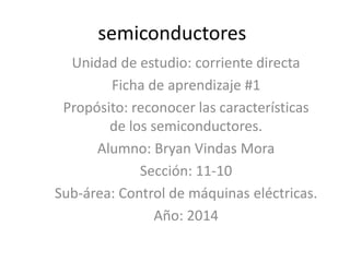 semiconductores 
Unidad de estudio: corriente directa 
Ficha de aprendizaje #1 
Propósito: reconocer las características 
de los semiconductores. 
Alumno: Bryan Vindas Mora 
Sección: 11-10 
Sub-área: Control de máquinas eléctricas. 
Año: 2014 
 