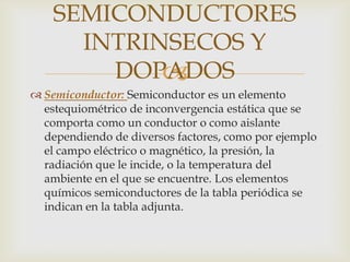 SEMICONDUCTORES
      INTRINSECOS Y
        DOPADOS
            
 Semiconductor: Semiconductor es un elemento
  estequiométrico de inconvergencia estática que se
  comporta como un conductor o como aislante
  dependiendo de diversos factores, como por ejemplo
  el campo eléctrico o magnético, la presión, la
  radiación que le incide, o la temperatura del
  ambiente en el que se encuentre. Los elementos
  químicos semiconductores de la tabla periódica se
  indican en la tabla adjunta.
 