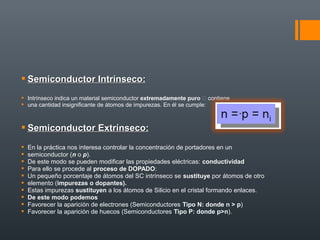  Semiconductor Intrínseco:
 Intrínseco indica un material semiconductor extremadamente puro  contiene
 una cantidad insignificante de átomos de impurezas. En él se cumple:



 Semiconductor Extrínseco:
   En la práctica nos interesa controlar la concentración de portadores en un
   semiconductor (n o p).
   De este modo se pueden modificar las propiedades eléctricas: conductividad
   Para ello se procede al proceso de DOPADO:
   Un pequeño porcentaje de átomos del SC intrínseco se sustituye por átomos de otro
   elemento (impurezas o dopantes).
   Estas impurezas sustituyen a los átomos de Silicio en el cristal formando enlaces.
   De este modo podemos
   Favorecer la aparición de electrones (Semiconductores Tipo N: donde n > p)
   Favorecer la aparición de huecos (Semiconductores Tipo P: donde p>n).
 