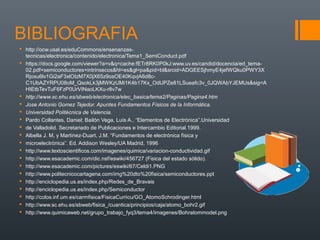 BIBLIOGRAFIA
 http://ocw.usal.es/eduCommons/ensenanzas-
  tecnicas/electronica/contenido/electronica/Tema1_SemiConduct.pdf
 https://docs.google.com/viewer?a=v&q=cache:fETr8RK0P0kJ:www.uv.es/candid/docencia/ed_tema-
  02.pdf+semiconductores+intrinsecos&hl=es&gl=pa&pid=bl&srcid=ADGEESjhmyE4jefWQku0PWY3X
  Rjoxu6lv1Gi2aF3xlOIzM7X0jX65z9osOE40KqvjA6d8c-
  C1UbAZYRPU08oM_QsokLk3jMWKzUMi1K4b17Kx_OdUPZe81LSueafc3v_0JQWAbYJEMUs&sig=A
  HIEtbTevTuF6FzP0UrVINaoLKXu-r8v7w
 http://www.sc.ehu.es/sbweb/electronica/elec_basica/tema2/Paginas/Pagina4.htm
 Jose Antonio Gomez Tejedor. Apuntes Fundamentos Físicos de la Informática.
 Universidad Politécnica de Valencia.
 Pardo Collantes, Daniel; Bailón Vega, Luís A., “Elementos de Electrónica”.Universidad
 de Valladolid. Secretariado de Publicaciones e Intercambio Editorial.1999.
 Albella J. M, y Martínez-Duart, J.M. “Fundamentos de electrónica física y
 microelectrónica”. Ed. Addison Wesley/UA Madrid, 1996
 http://www.textoscientificos.com/imagenes/quimica/variacion-conductividad.gif
 http://www.esacademic.com/dic.nsf/eswiki/456727 (Fisica del estado sólido).
 http://www.esacademic.com/pictures/eswiki/67/Celdi1.PNG
 http://www.politecnicocartagena.com/img%20dto%20fisica/semiconductores.ppt
 http://enciclopedia.us.es/index.php/Redes_de_Bravais
 http://enciclopedia.us.es/index.php/Semiconductor
 http://colos.inf.um.es/carmfisica/FisicaCurricu/GO_AtomoSchrodinger.html
 http://www.sc.ehu.es/sbweb/fisica_/cuantica/principios/caja/atomo_bohr2.gif
 http://www.quimicaweb.net/grupo_trabajo_fyq3/tema4/imagenes/Bohratommodel.png
 