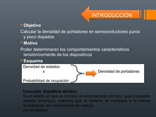  Objetivo
Calcular la densidad de portadores en semiconductores puros
  y poco dopados
 Motivo
Poder determinaran los comportamientos característicos
  tensión/corriente de los dispositivos
 Esquema
 Densidad de estados
           x                              Densidad de portadores

 Probabilidad de ocupación

 Concepto: Equilibrio térmico
 Es el estado en que un proceso es acompañado por otro, igual y opuesto
 (estado dinámico), mientras que el sistema se mantiene a la misma
 temperatura, sin intercambios de energía
 con el exterior.
 