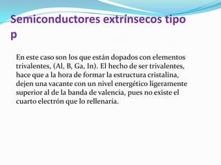 Semiconductores extrínsecos tipo
p
En este caso son los que están dopados con elementos
trivalentes, (Al, B, Ga, In). El hecho de ser trivalentes,
hace que a la hora de formar la estructura cristalina,
dejen una vacante con un nivel energético ligeramente
superior al de la banda de valencia, pues no existe el
cuarto electrón que lo rellenaría.
 