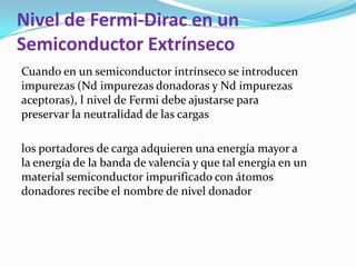 Nivel de Fermi-Dirac en un
Semiconductor Extrínseco
Cuando en un semiconductor intrínseco se introducen
impurezas (Nd impurezas donadoras y Nd impurezas
aceptoras), l nivel de Fermi debe ajustarse para
preservar la neutralidad de las cargas
los portadores de carga adquieren una energía mayor a
la energía de la banda de valencia y que tal energía en un
material semiconductor impurificado con átomos
donadores recibe el nombre de nivel donador
 