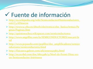  Fuente de información
 http://es.wikipedia.org/wiki/Semiconductor#Semiconductores_
extr.C3.ADnsecos
 http://www.sc.ehu.es/sbweb/electronica/elec_basica/tema2/Pa
ginas/Pagina11.htm
 http://quintonochea.wikispaces.com/semiconductores1
 http://www.angelfire.com/la/SEMICONDUCTORES/mecani.ht
ml
 http://www.pcpaudio.com/pcpfiles/doc_amplificadores/semico
nductores/semiconductores.html
 http://fisicauva.galeon.com/aficiones1925813.html
 http://es.scribd.com/doc/68113981/9/Nivel-de-Fermi-Dirac-en-
un-Semiconductor-Intrinseco
 
