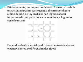Evidentemente, las impurezas deberán formar parte de la
estructura cristalina sustituyendo al correspondiente
átomo de silicio. Hoy en día se han logrado añadir
impurezas de una parte por cada 10 millones, logrando
con ello una modificación del material.
Dependiendo de si está dopado de elementos trivalentes,
o pentavalentes, se diferencian dos tipos:
 