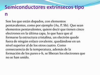 Semiconductores extrínsecos tipo
n
Son los que están dopados, con elementos
pentavalentes, como por ejemplo (As, P, Sb). Que sean
elementos pentavalentes, quiere decir que tienen cinco
electrones en la última capa, lo que hace que al
formarse la estructura cristalina, un electrón quede
fuera de ningún enlace covalente, quedándose en un
nivel superior al de los otros cuatro. Como
consecuencia de la temperatura, además de la
formación de los pares e-h, se liberan los electrones que
no se han unido.
 