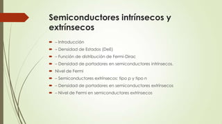 Semiconductores intrínsecos y
extrínsecos
 – Introducción
 – Densidad de Estados (DeE)
 – Función de distribución de Fermi-Dirac
 – Densidad de portadores en semiconductores intrínsecos.

 Nivel de Fermi
 – Semiconductores extrínsecos: tipo p y tipo n
 – Densidad de portadores en semiconductores extrínsecos
 – Nivel de Fermi en semiconductores extrínsecos

 