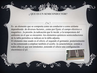 ¿ QUE ES UN SEMICONDUCTOR?
Es un elemento que se comporta como un conductor o como aislante
dependiendo de diversos factores , como por Ejem: el campo eléctrico o
magnético , la presión ,la radicación que le incide ,o la temperatura del
ambiente en el que se encuentre .los elementos químicos semiconductores
de la tabla periódica se indican en la tabla adjunta.
El elemento mas usado es el silicio ,el segundo el germanio .posteriormente
se ha comenzado a emplear también el azufre .la características común a
todos ellos es que son tetralentes ,teniendo el silicio una configuración
electrónica s2 p2.
 