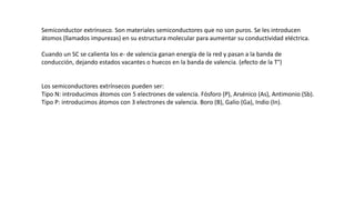 Semiconductor extrínseco. Son materiales semiconductores que no son puros. Se les introducen
átomos (llamados impurezas) en su estructura molecular para aumentar su conductividad eléctrica.
Cuando un SC se calienta los e- de valencia ganan energía de la red y pasan a la banda de
conducción, dejando estados vacantes o huecos en la banda de valencia. (efecto de la T°)
Los semiconductores extrínsecos pueden ser:
Tipo N: introducimos átomos con 5 electrones de valencia. Fósforo (P), Arsénico (As), Antimonio (Sb).
Tipo P: introducimos átomos con 3 electrones de valencia. Boro (B), Galio (Ga), Indio (In).
 