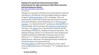 Summary
Doping is an important technique for semiconductor materials
and devices, yet effective and controllable doping of organic-
inorganic halide perovskites is still a challenge. Here, we
demonstrate a facile way to dope two-dimensional Sn-based
perovskite (PEA)2SnI4 by incorporating SnI4 in the precursor
solutions. It is observed that Sn4+ produces p-doping effect on
the perovskite, which increases the electrical conductivity by
105 times. The dopant SnI4 is also found to improve the film
morphology of (PEA)2SnI4, leading to reduced trap states. This
doping technique allows us to improve the room temperature
mobility of (PEA)2SnI4 field-effect transistors from 0.25 to
0.68 cm2 V−1 s−1 thanks to reduced trapping effects in the
doped devices. Moreover, the doping technique enables the
characterization and improvement of
the thermoelectric performance of (PEA)2SnI4 films, which
show a high power factor of 3.92 μW m−1 K−2 at doping ratio of
5 mol %.
Doping of Sn-based two-dimensional perovskite
semiconductor for high-performance field-effect transistors
and thermoelectric devices
https://doi.org/10.1016/j.isci.2022.104109
(C6H5C2H4NH3)2
 