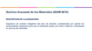 Química Avanzada de los Materiales (QUIM 8010)
DESCRIPCION DE LA ASIGNATURA
Asignatura de carácter obligatorio del plan de estudios, caracterizada por aportar los
conocimientos necesarios para que el estudiante posea una visión moderna y actualizada
en química de materiales.
 