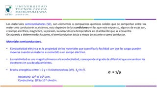 Los materiales semiconductores (SC), son elementos o compuestos químicos solidos que se comportan entre los
materiales conductores o aislantes, esto depende de las condiciones en las que este expuesto, algunas de estas son,
el campo eléctrico, magnético, la presión, la radiación o la temperatura en el ambiente que se encuentre.
De acuerdo a determinados factores, el semiconductor actúa a modo de aislante o como conductor.
Materiales semiconductores.
• Conductividad eléctrica es la propiedad de los materiales que cuantifica la facilidad con que las cargas pueden
moverse cuando un material es sometido a un campo eléctrico.
• La resistividad es una magnitud inversa a la conductividad, corresponde al grado de dificultad que encuentran los
electrones en sus desplazamientos.
• Brecha energética entre  0 y  4 electronvoltios (eV). Eg=h/
Resistivity: 10-5 to 106 Ω m.
Conductivity: 105 to 10-6 ohm/m.
 = 1/
 