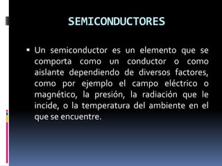 SEMICONDUCTORES

 Un semiconductor es un elemento que se
  comporta como un conductor o como
  aislante dependiendo de diversos factores,
  como por ejemplo el campo eléctrico o
  magnético, la presión, la radiación que le
  incide, o la temperatura del ambiente en el
  que se encuentre.
 