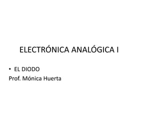 ELECTRÓNICA ANALÓGICA I
• EL DIODO
Prof. Mónica Huerta
 