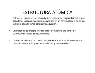 ESTRUCTURA ATÓMICA
• Entonces, cuando un electrón adquiere suficiente energía adicional puede 
abandonar la capa de valencia, convertirse en un electrón libre y existir en 
lo que se conoce como banda de conducción.
• La diferencia de energía entre la banda de valencia y la banda de 
conducción se llama banda prohibida. 
• Una vez en la banda de conducción, el electrón es libre de moverse por 
todo el material y no queda enlazado a ningún átomo dado.
 