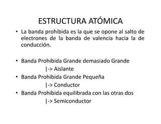 ESTRUCTURA ATÓMICA
• La banda prohibida es la que se opone al salto de
electrones de la banda de valencia hacia la de
conducción.
• Banda Prohibida Grande demasiado Grande
|‐> Aislante
• Banda Prohibida Grande Pequeña
|‐> Conductor
• Banda Prohibida equilibrada con las otras dos
|‐> Semiconductor
 