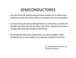 SEMICONDUCTORES
• Los electrones de valencia del germanio residen en la cuarta capa, 
mientras que los del silicio están en la tercera, más cerca al núcleo.
• Los electrones de valencia del germanio se encuentran a niveles de 
energía más altos que los del silicio, por tanto, requieren de menos 
energía adicional para escaparse del átomo.
• Esta propiedad hace que el germanio sea más inestable a altas 
temperaturas, lo que produce una excesiva corriente en inversa
Los Semiconductores puros son 
llamados intrísecos
 
