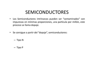 SEMICONDUCTORES
• Los Semiconductores intrínsecos pueden ser “contaminados” con
impurezas en mínimas proporciones, una partícula por millón, este
proceso se llama dopaje.
• Se consigue a partir del “dopaje”, semiconductores:
– Tipo N
– Tipo P
 