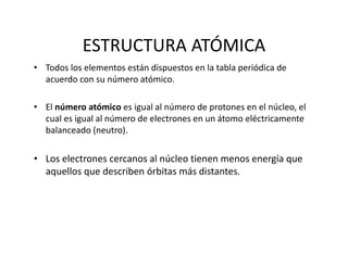 ESTRUCTURA ATÓMICA
• Todos los elementos están dispuestos en la tabla periódica de 
acuerdo con su número atómico.
• El número atómico es igual al número de protones en el núcleo, el 
cual es igual al número de electrones en un átomo eléctricamente 
balanceado (neutro).
• Los electrones cercanos al núcleo tienen menos energía que 
aquellos que describen órbitas más distantes.
 