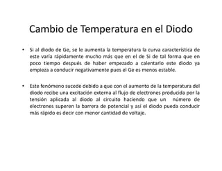 Cambio de Temperatura en el Diodo
• Si al diodo de Ge, se le aumenta la temperatura la curva característica de
este varía rápidamente mucho más que en el de Si de tal forma que en
poco tiempo después de haber empezado a calentarlo este diodo ya
empieza a conducir negativamente pues el Ge es menos estable.
• Este fenómeno sucede debido a que con el aumento de la temperatura del
diodo recibe una excitación externa al flujo de electrones producida por la
tensión aplicada al diodo al circuito haciendo que un número de
electrones superen la barrera de potencial y así el diodo pueda conducir
más rápido es decir con menor cantidad de voltaje.
 