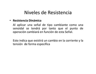 Niveles de Resistencia
• Resistencia Dinámica
Al aplicar una señal de tipo cambiante como una
senoidal se tendrá por tanto que el punto de
operación cambiará en función de esta Señal.
Esto indica que existirá un cambio en la corriente y la
tensión de forma específica
 