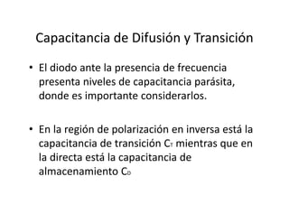 Capacitancia de Difusión y Transición
• El diodo ante la presencia de frecuencia 
presenta niveles de capacitancia parásita, 
donde es importante considerarlos.
• En la región de polarización en inversa está la 
capacitancia de transición CT mientras que en 
la directa está la capacitancia de 
almacenamiento CD
 