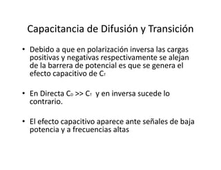 Capacitancia de Difusión y Transición
• Debido a que en polarización inversa las cargas 
positivas y negativas respectivamente se alejan 
de la barrera de potencial es que se genera el 
efecto capacitivo de CT
• En Directa CD >> CT y en inversa sucede lo 
contrario.
• El efecto capacitivo aparece ante señales de baja 
potencia y a frecuencias altas
 
